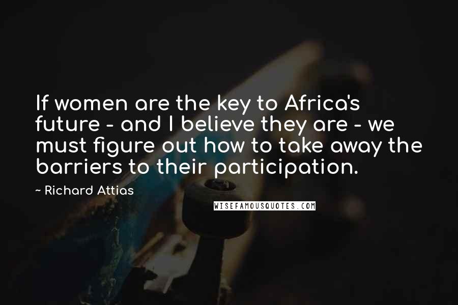 Richard Attias quotes: If women are the key to Africa's future - and I believe they are - we must figure out how to take away the barriers to their participation. Richard Attias quotes: If women are the key to Africa's future - and I believe they are - we must figure out how to take away the barriers to their participation.