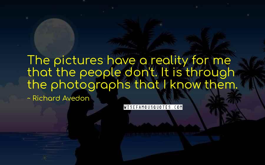 Richard Avedon quotes: The pictures have a reality for me that the people don't. It is through the photographs that I know them. Richard Avedon quotes: The pictures have a reality for me that the people don't. It is through the photographs that I know them.