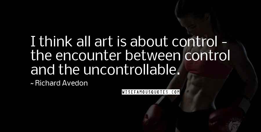 Richard Avedon quotes: I think all art is about control - the encounter between control and the uncontrollable.