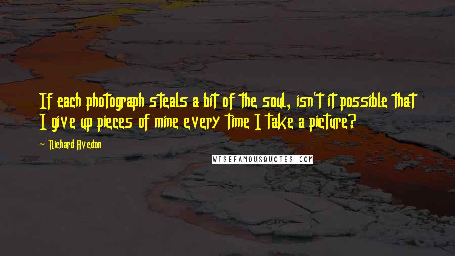 Richard Avedon quotes: If each photograph steals a bit of the soul, isn't it possible that I give up pieces of mine every time I take a picture?