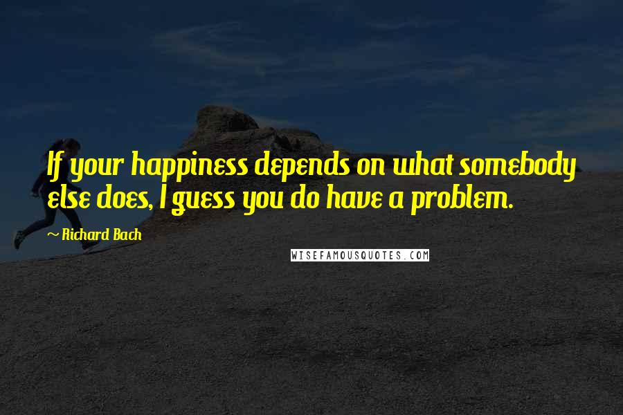 Richard Bach quotes: If your happiness depends on what somebody else does, I guess you do have a problem.