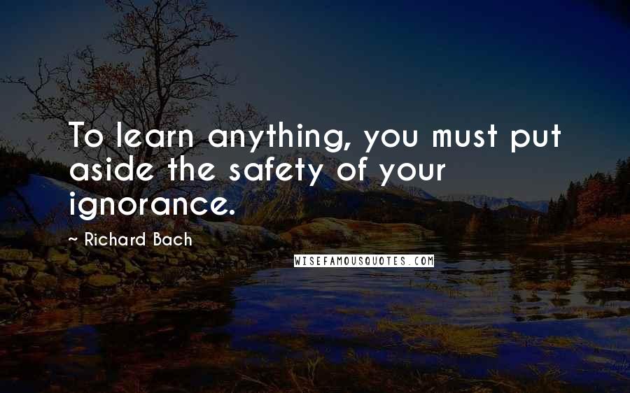 Richard Bach quotes: To learn anything, you must put aside the safety of your ignorance.