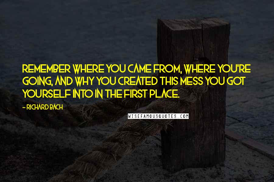 Richard Bach quotes: Remember where you came from, where you're going, and why you created this mess you got yourself into in the first place.