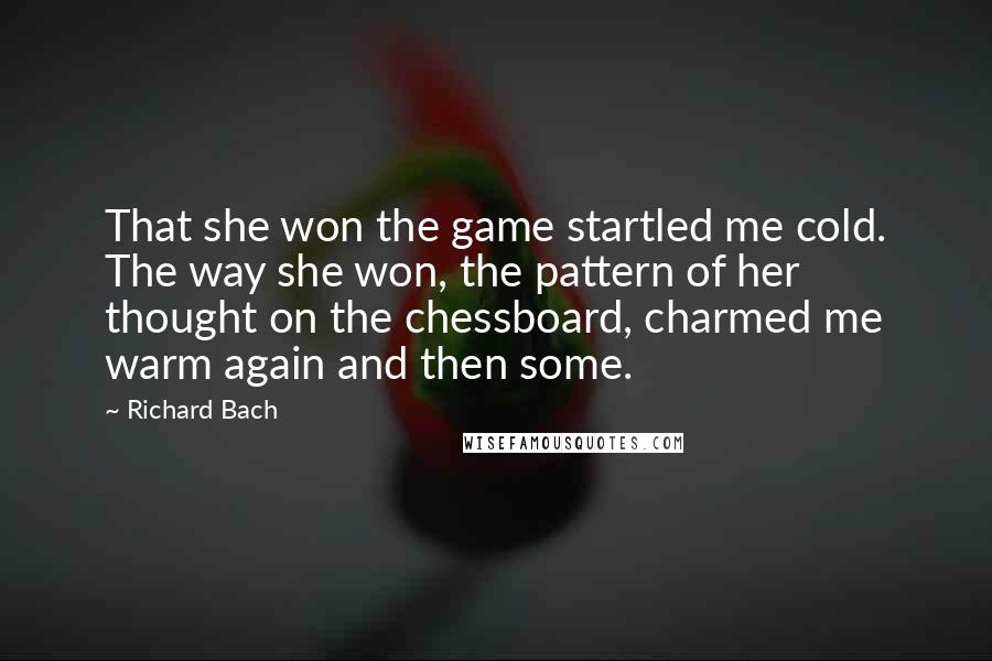 Richard Bach quotes: That she won the game startled me cold. The way she won, the pattern of her thought on the chessboard, charmed me warm again and then some.