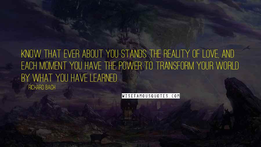 Richard Bach quotes: Know that ever about you stands the reality of love, and each moment you have the power to transform your world by what you have learned.