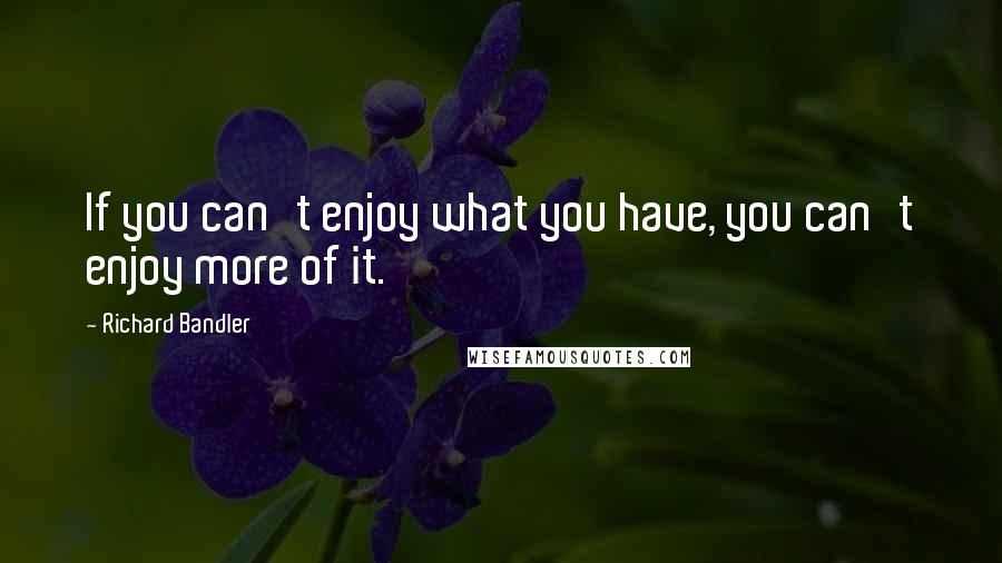 Richard Bandler quotes: If you can't enjoy what you have, you can't enjoy more of it.