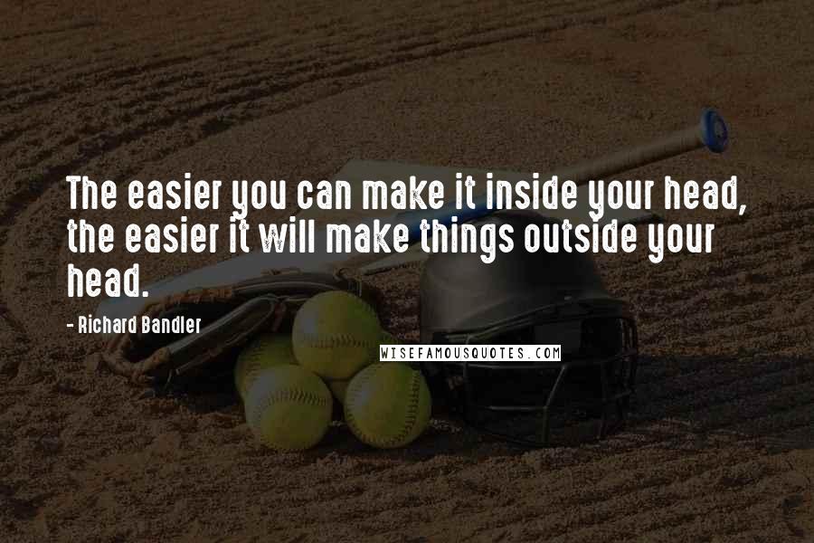 Richard Bandler quotes: The easier you can make it inside your head, the easier it will make things outside your head.