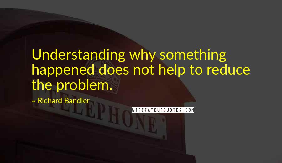 Richard Bandler quotes: Understanding why something happened does not help to reduce the problem.