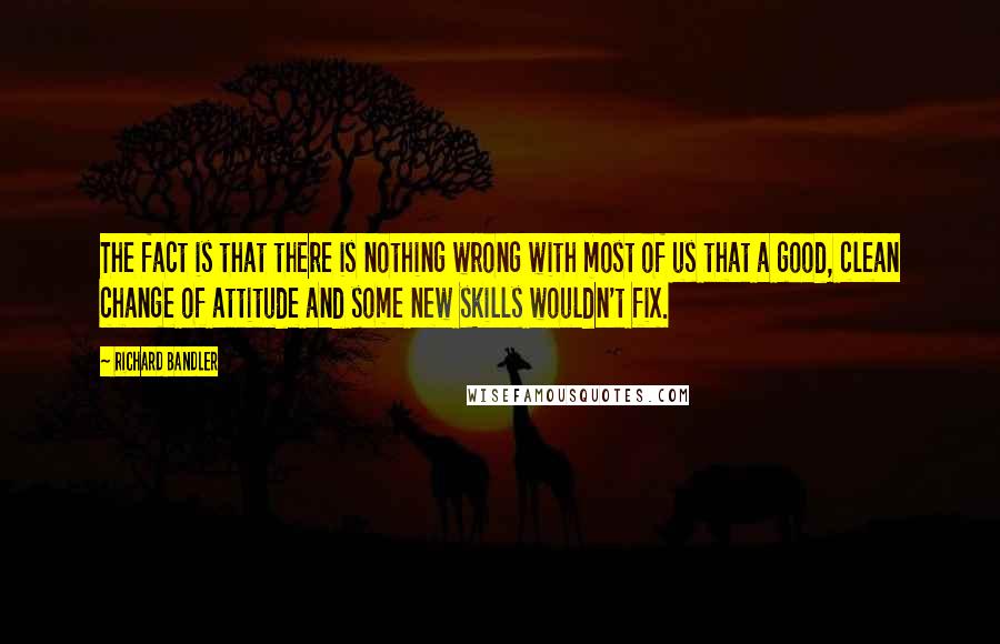 Richard Bandler quotes: The fact is that there is nothing wrong with most of us that a good, clean change of attitude and some new skills wouldn't fix.