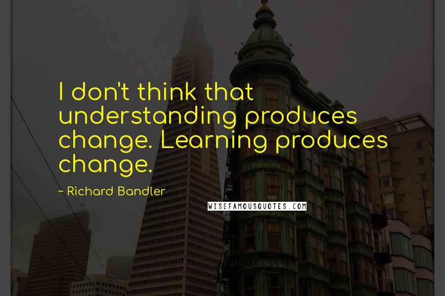 Richard Bandler quotes: I don't think that understanding produces change. Learning produces change.