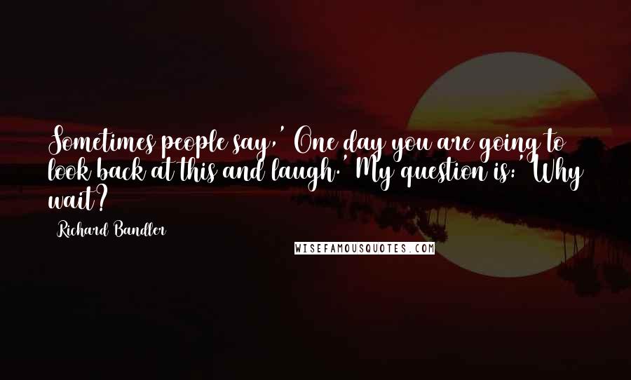 Richard Bandler quotes: Sometimes people say,' One day you are going to look back at this and laugh.' My question is:' Why wait?