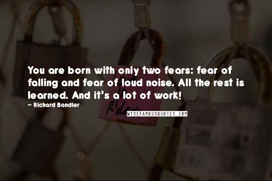 Richard Bandler quotes: You are born with only two fears: fear of falling and fear of loud noise. All the rest is learned. And it's a lot of work!