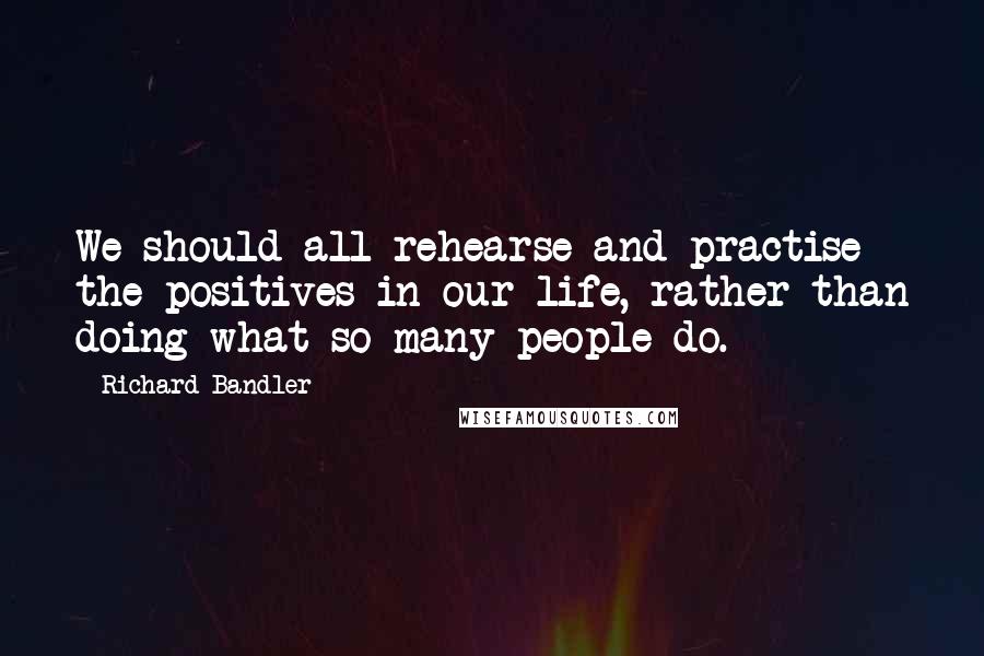 Richard Bandler quotes: We should all rehearse and practise the positives in our life, rather than doing what so many people do.