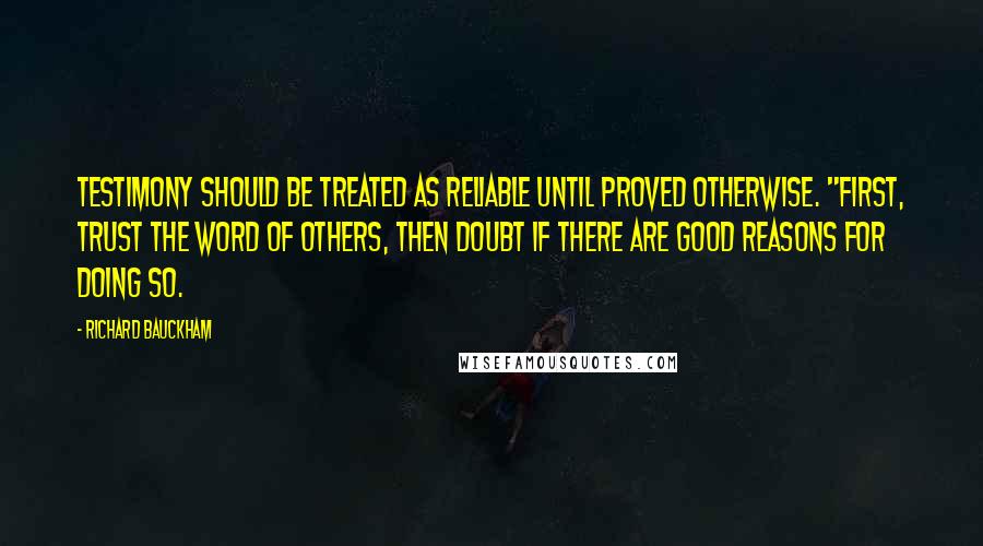Richard Bauckham quotes: Testimony should be treated as reliable until proved otherwise. "First, trust the word of others, then doubt if there are good reasons for doing so. Richard Bauckham quotes: Testimony should be treated as reliable until proved otherwise. "First, trust the word of others, then doubt if there are good reasons for doing so.