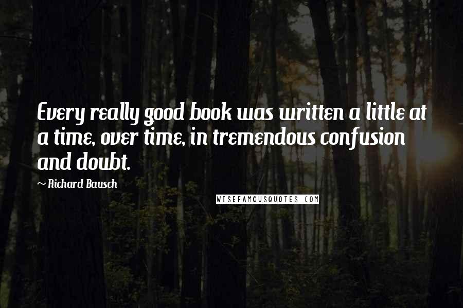 Richard Bausch quotes: Every really good book was written a little at a time, over time, in tremendous confusion and doubt.