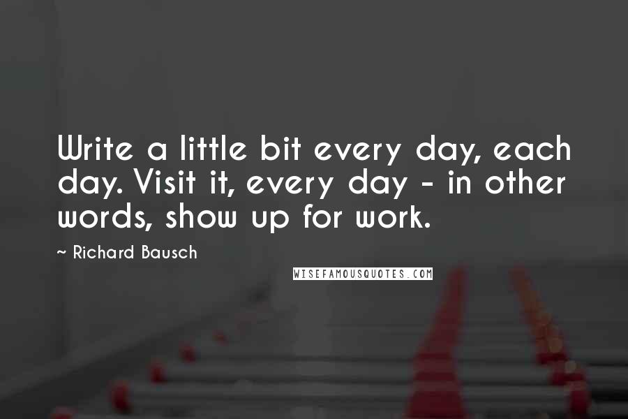 Richard Bausch quotes: Write a little bit every day, each day. Visit it, every day - in other words, show up for work.