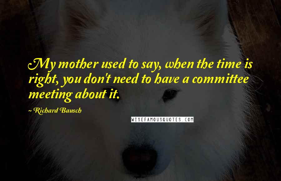 Richard Bausch quotes: My mother used to say, when the time is right, you don't need to have a committee meeting about it.