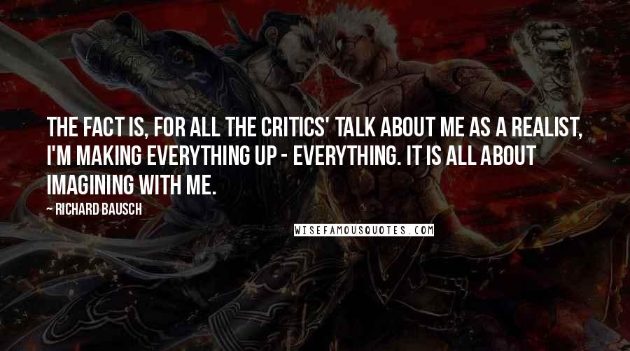 Richard Bausch quotes: The fact is, for all the critics' talk about me as a realist, I'm making everything up - everything. It is all about imagining with me. Richard Bausch quotes: The fact is, for all the critics' talk about me as a realist, I'm making everything up - everything. It is all about imagining with me.