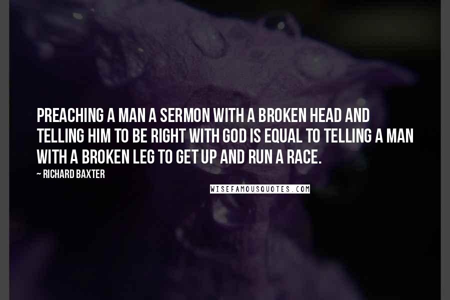 Richard Baxter quotes: Preaching a man a sermon with a broken head and telling him to be right with God is equal to telling a man with a broken leg to get up