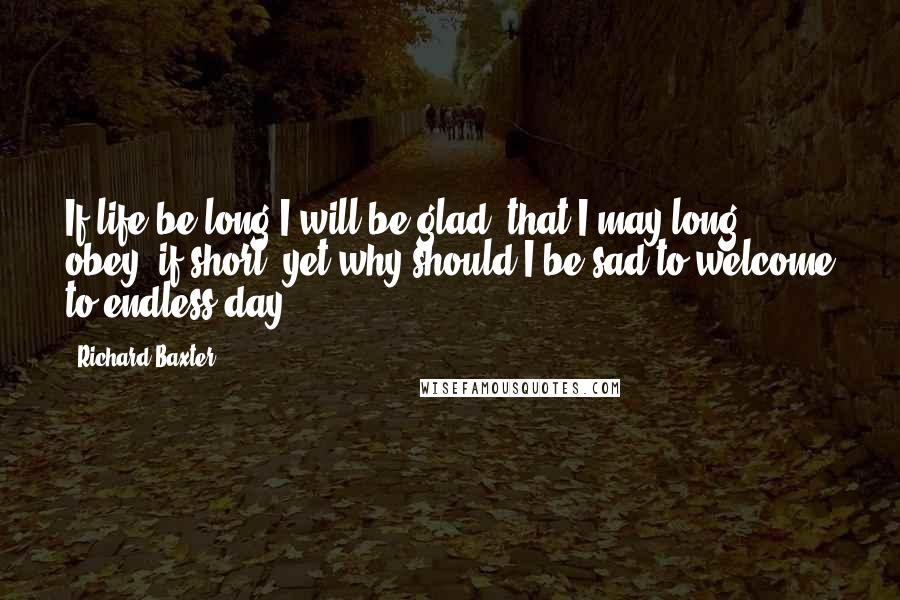 Richard Baxter quotes: If life be long I will be glad, that I may long obey; if short, yet why should I be sad to welcome to endless day?