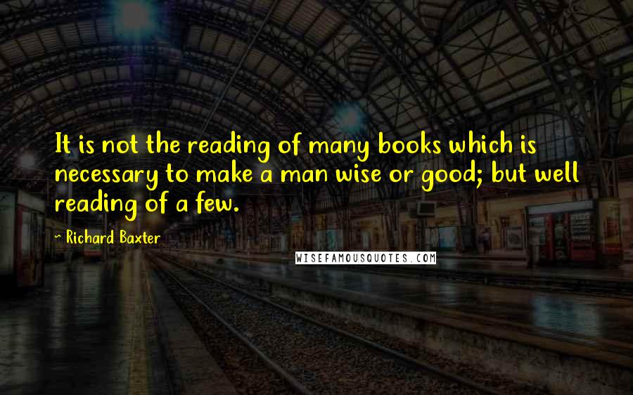 Richard Baxter quotes: It is not the reading of many books which is necessary to make a man wise or good; but well reading of a few.