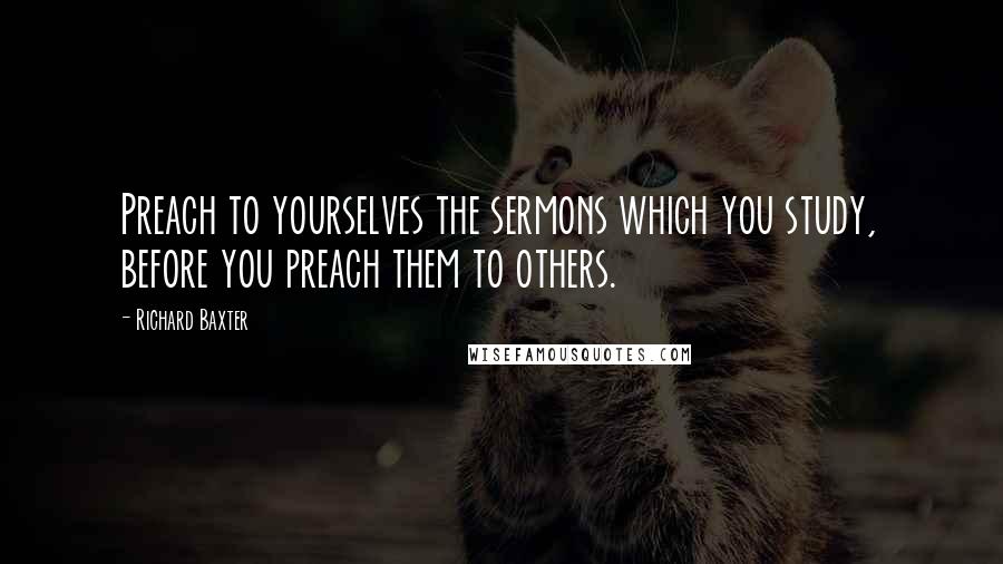Richard Baxter quotes: Preach to yourselves the sermons which you study, before you preach them to others.