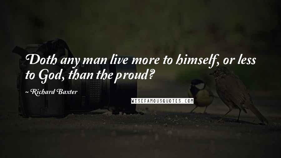 Richard Baxter quotes: Doth any man live more to himself, or less to God, than the proud?