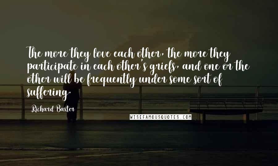 Richard Baxter quotes: The more they love each other, the more they participate in each other's griefs, and one or the other will be frequently under some sort of suffering.