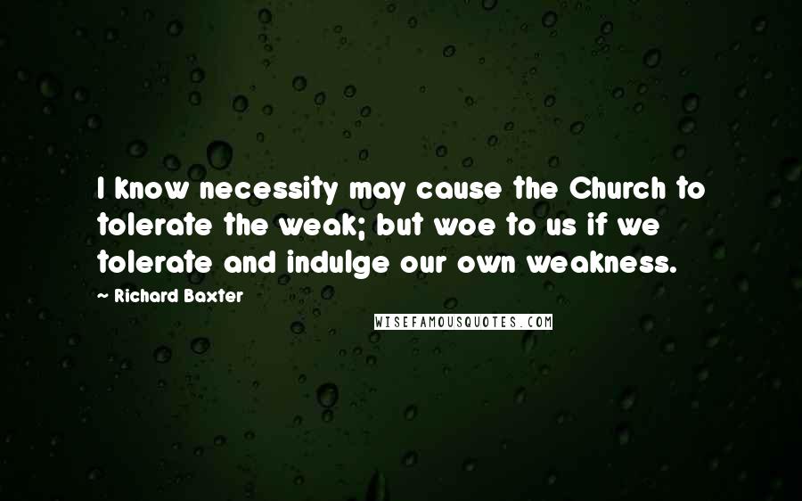 Richard Baxter quotes: I know necessity may cause the Church to tolerate the weak; but woe to us if we tolerate and indulge our own weakness.