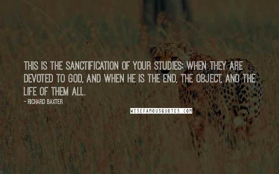 Richard Baxter quotes: This is the sanctification of your studies: when they are devoted to God, and when He is the end, the object, and the life of them all.