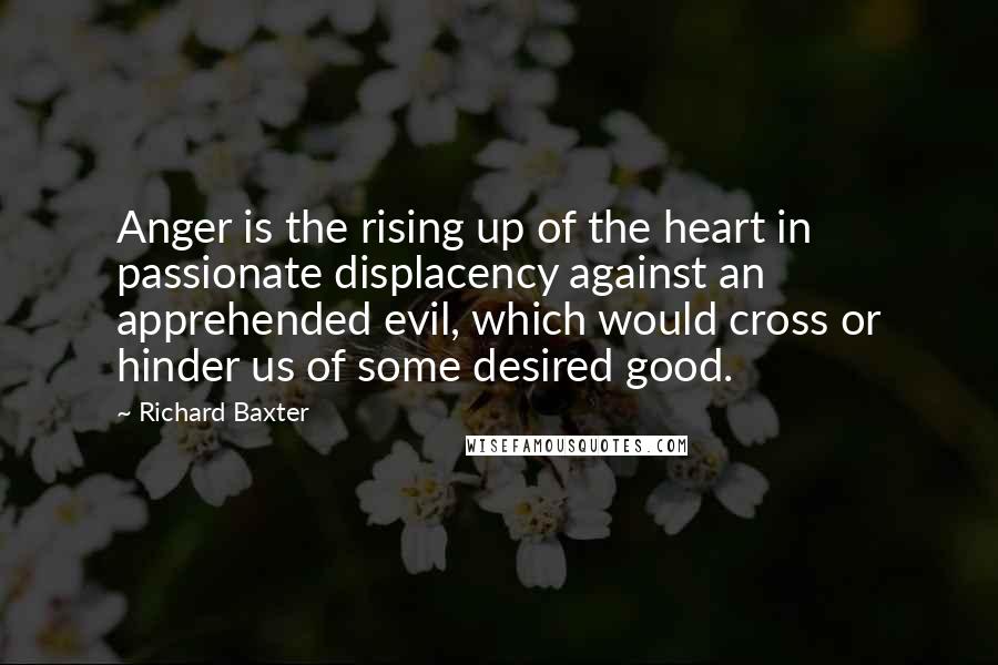 Richard Baxter quotes: Anger is the rising up of the heart in passionate displacency against an apprehended evil, which would cross or hinder us of some desired good.