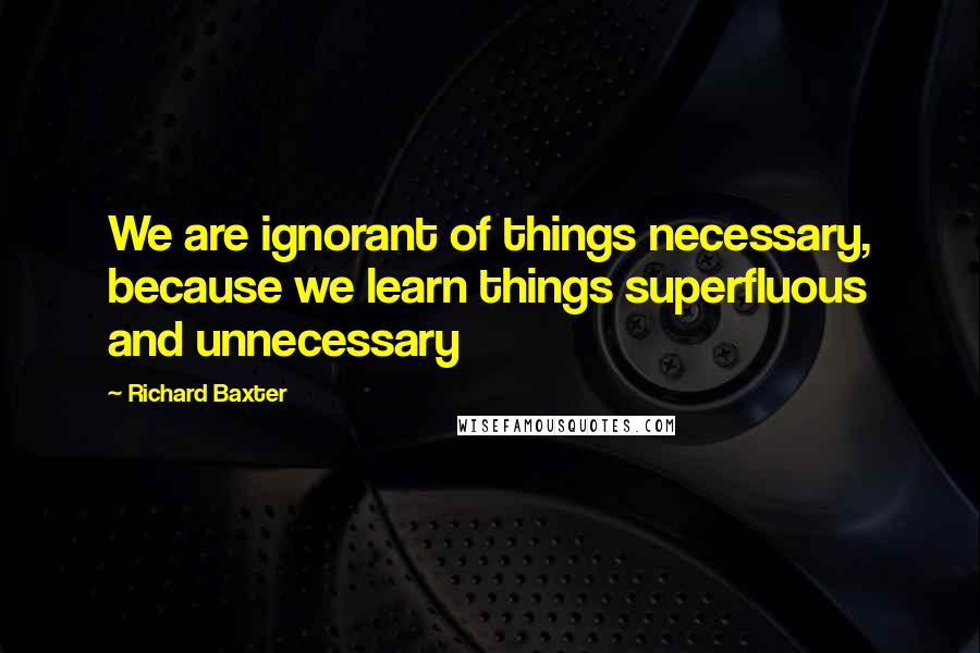 Richard Baxter quotes: We are ignorant of things necessary, because we learn things superfluous and unnecessary