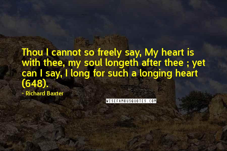 Richard Baxter quotes: Thou I cannot so freely say, My heart is with thee, my soul longeth after thee ; yet can I say, I long for such a longing heart (648).