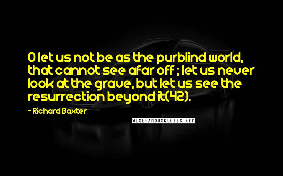 Richard Baxter quotes: O let us not be as the purblind world, that cannot see afar off ; let us never look at the grave, but let us see the resurrection beyond it(42).