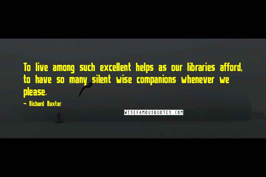 Richard Baxter quotes: To live among such excellent helps as our libraries afford, to have so many silent wise companions whenever we please.