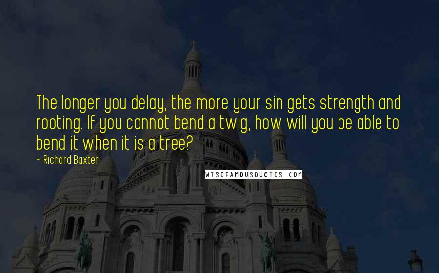 Richard Baxter quotes: The longer you delay, the more your sin gets strength and rooting. If you cannot bend a twig, how will you be able to bend it when it is a