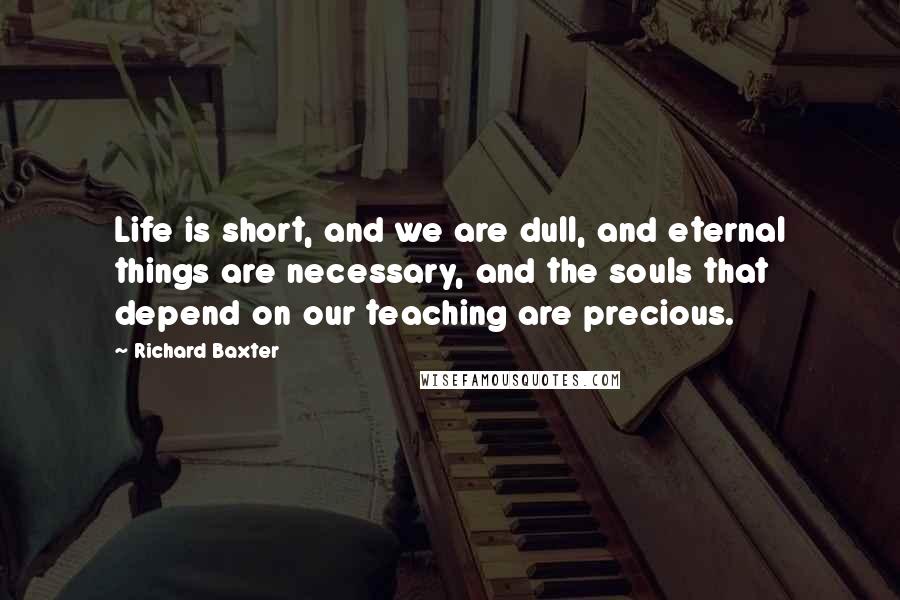 Richard Baxter quotes: Life is short, and we are dull, and eternal things are necessary, and the souls that depend on our teaching are precious.