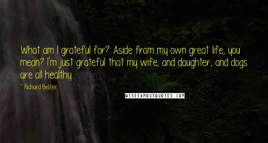 Richard Belzer quotes: What am I grateful for? Aside from my own great life, you mean? I'm just grateful that my wife, and daughter, and dogs are all healthy. Richard Belzer quotes: What am I grateful for? Aside from my own great life, you mean? I'm just grateful that my wife, and daughter, and dogs are all healthy.