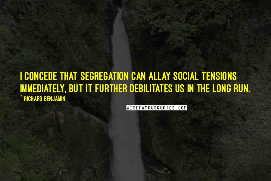 Richard Benjamin quotes: I concede that segregation can allay social tensions immediately, but it further debilitates us in the long run. Richard Benjamin quotes: I concede that segregation can allay social tensions immediately, but it further debilitates us in the long run.