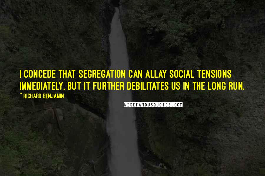 Richard Benjamin quotes: I concede that segregation can allay social tensions immediately, but it further debilitates us in the long run.