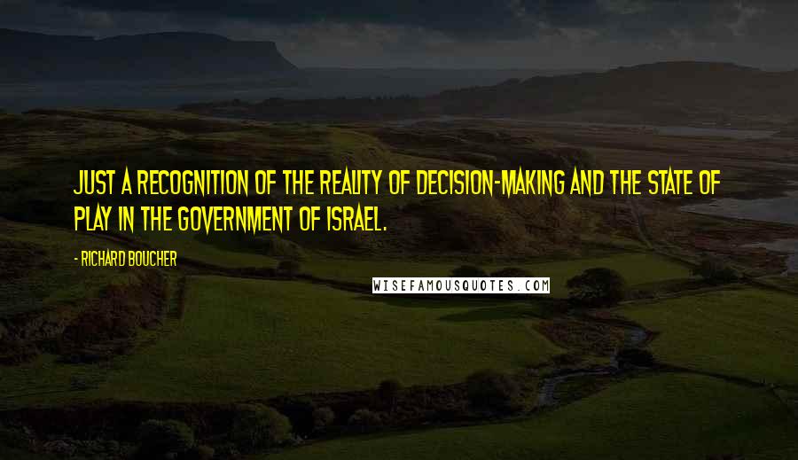 Richard Boucher quotes: Just a recognition of the reality of decision-making and the state of play in the government of Israel.