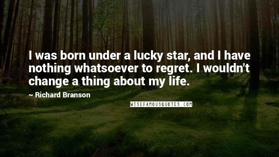 Richard Branson quotes: I was born under a lucky star, and I have nothing whatsoever to regret. I wouldn't change a thing about my life.