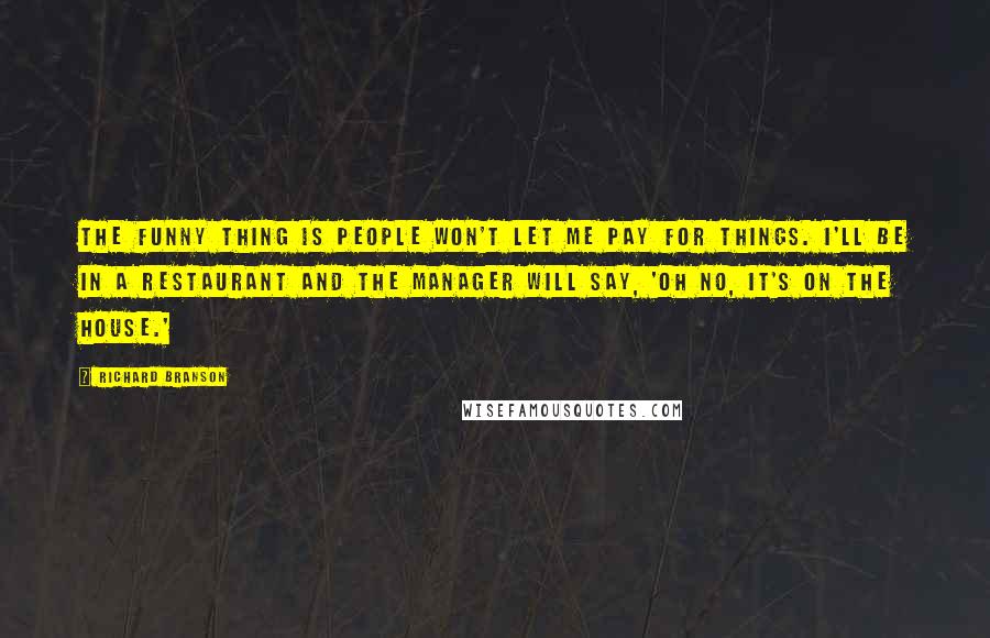 Richard Branson quotes: The funny thing is people won't let me pay for things. I'll be in a restaurant and the manager will say, 'Oh no, it's on the house.'