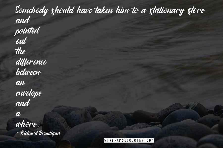 Richard Brautigan quotes: Somebody should have taken him to a stationary store and pointed out the difference between an envelope and a whore. Richard Brautigan quotes: Somebody should have taken him to a stationary store and pointed out the difference between an envelope and a whore.
