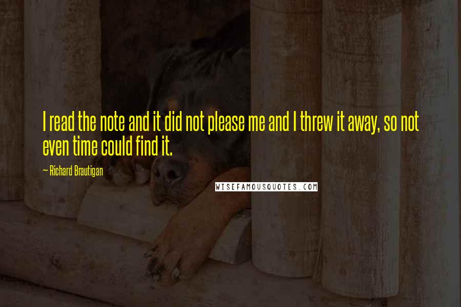 Richard Brautigan quotes: I read the note and it did not please me and I threw it away, so not even time could find it. Richard Brautigan quotes: I read the note and it did not please me and I threw it away, so not even time could find it.