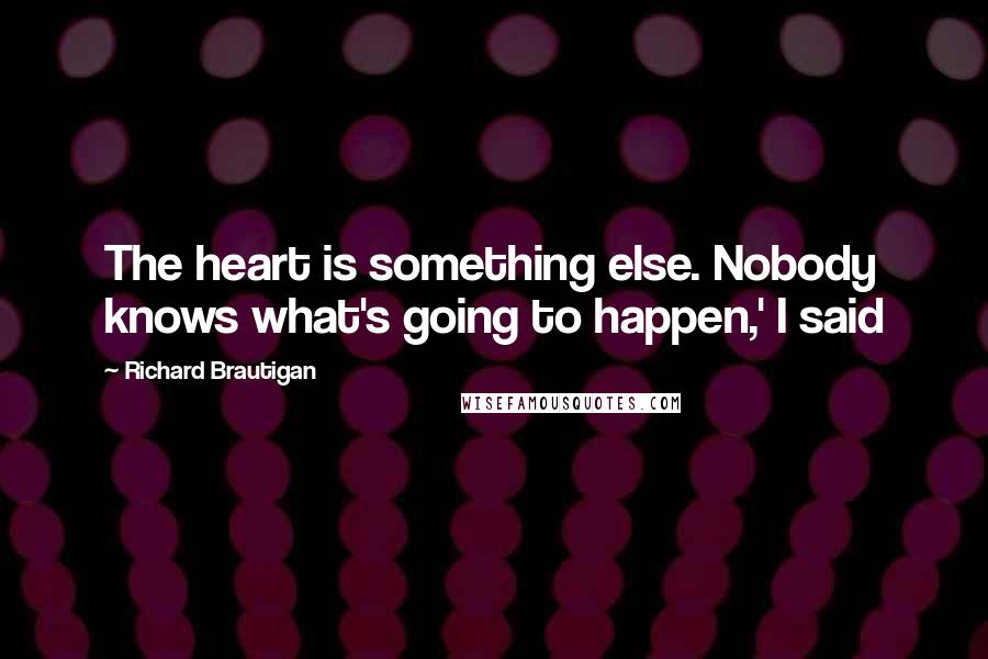 Richard Brautigan quotes: The heart is something else. Nobody knows what's going to happen,' I said Richard Brautigan quotes: The heart is something else. Nobody knows what's going to happen,' I said