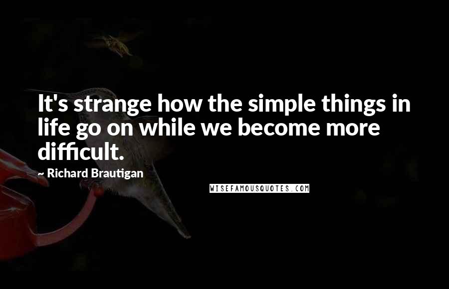 Richard Brautigan quotes: It's strange how the simple things in life go on while we become more difficult. Richard Brautigan quotes: It's strange how the simple things in life go on while we become more difficult.