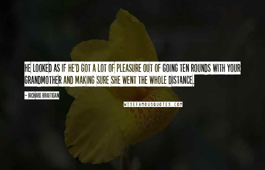 Richard Brautigan quotes: He looked as if he'd got a lot of pleasure out of going ten rounds with your grandmother and making sure she went the whole distance. Richard Brautigan quotes: He looked as if he'd got a lot of pleasure out of going ten rounds with your grandmother and making sure she went the whole distance.