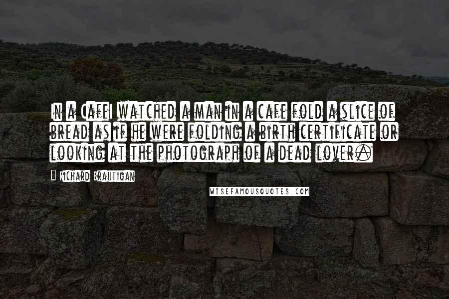 Richard Brautigan quotes: In a CafeI watched a man in a cafe fold a slice of bread as if he were folding a birth certificate or looking at the photograph of a dead