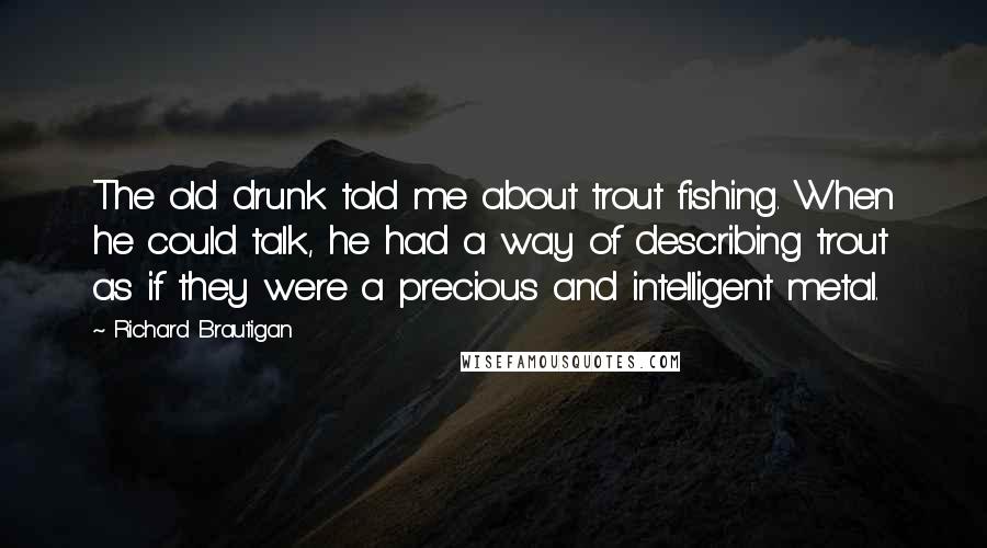 Richard Brautigan quotes: The old drunk told me about trout fishing. When he could talk, he had a way of describing trout as if they were a precious and intelligent metal. Richard Brautigan quotes: The old drunk told me about trout fishing. When he could talk, he had a way of describing trout as if they were a precious and intelligent metal.